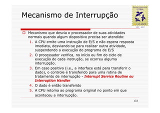 Mecanismo de Interrupção

 Mecanismo que desvia o processador de suas atividades
 normais quando algum dispositivo precisa ser atendido:
  1. A CPU emite uma instrução de E/S e não espera resposta
     imediata, desviando-se para realizar outra atividade,
     suspendendo a execução do programa de E/S
  2. O processador verifica, no início ou fim do ciclo de
     execução de cada instrução, se ocorreu alguma
     interrupção.
  3. Em caso positivo (i.e., a interface está para transferir o
     dado), o controle é transferido para uma rotina de
     tratamento de interrupção - Interrupt Service Routine ou
     Interruption Handler
  4. O dado é então transferido
  5. A CPU retoma ao programa original no ponto em que
     aconteceu a interrupção.
                                                              132
 