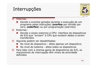 Interrupções

 Internas:
     Devido a eventos gerados durante a execução de um
     programa pelas instruções (overflow por divisão por
     zero, underflow) ou por programação (alarmes)
 Externas:
     Devido a sinais externos à CPU: interface de dispositivos
     de E/S que “avisam” à CPU que existem dados a serem
     transferidos
 Algumas podem ser desabilitadas:
     No nível do dispositivo - afeta apenas um dispositivo
     No nível do sistema - afeta todos os dispositivos
 Para lidar com a imensa gama de dispositivos de E/S, os
 mecanismos de interrupção têm níveis de prioridade
 definidos

                                                         133
 