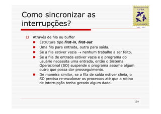 Como sincronizar as
interrupções?
  Através de fila ou buffer
      Estrutura tipo first-in, first-out
      Uma fila para entrada, outra para saída.
      Se a fila estiver vazia → nenhum trabalho a ser feito.
      Se a fila de entrada estiver vazia e o programa do
      usuário necessita uma entrada, então o Sistema
      Operacional (SO) suspende o programa assume algum
      outro que possa dar prosseguimento.
      De maneira similar, se a fila de saída estiver cheia, o
      SO precisa re-escalonar os processos até que a rotina
      de interrupção tenha gerado algum dado.




                                                            134
 
