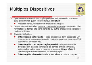 Múltiplos Dispositivos

 Quando ocorre uma interrupção pode-se sair varrendo um a um
 para determinar quem interrompeu: test chain
     Processo lento, utilizado em máquinas antigas.
 Certos dispositivos têm tempos críticos de resposta: se o dado não
 for tratado a tempo ele será perdido ou outro prejuízo na aplicação
 pode acontecer.
 Diversas soluções:
     Interrupção vetorizada - cada dispositivo tem associado um
     endereço exclusivo na memória onde um ponteiro para sua ISR
     pode estar armazenado.
     Interrupção com vetorização parcial - dispositivos são
     divididos em classes com faixa de tempo crítico similares,
     vetorizados todos para o mesmo endereço. O test chain é
     realizado para o refinamento da identificação.
     Interrupção não-vetorizada - test chain e outros truques...
                                                               136
 