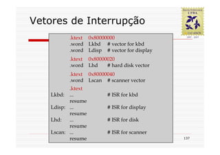 Vetores de Interrupção
          .ktext 0x80000000
          .word Lkbd # vector for kbd
          .word Ldisp # vector for display
          .ktext 0x80000020
          .word Lhd     # hard disk vector
          .ktext 0x80000040
          .word Lscan # scanner vector
           .ktext
    Lkbd: ...            # ISR for kbd
           resume
    Ldisp: ...           # ISR for display
           resume
    Lhd:   ...           # ISR for disk
           resume
    Lscan: ...           # ISR for scanner
           resume                            137
 