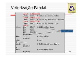 Vetorização Parcial
          .ktext   0x80000000
          .word    slow   # vector for slow devices
          .ktext   0x80000020
          .word    med    # vector for med speed devices
          .ktext   0x80000040
          .word    fast   # vector for fast devices
          .ktext
  slow:   test     kbd   # ISR for slow devs
          test     disp
          test     clock                             Not MIPS code!
          test     mouse
          resume
  kbd:    ...             # ISR for kbd
          resume
  disp:                   # etc.
  #--------
  med: ...                # ISR for med speed devs
        resume
  #--------
  fast: ...               # ISR for fast devs
        resume                                               138
 