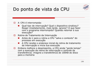 Do ponto de vista da CPU

  A CPU é interrompida:
      Qual tipo de interrupção? Qual o dispositivo sinalizou?
      Reagir imediatamente, mais tarde, ignorar? O que fazer
      com o programa interrompido? Quando retornar à sua
      execução?
  Rotina de Tratamento da Interrupção
      Antes de ir para a rotina a CPU “salva o contexto” do
      processo em execução
      A CPU recebe o endereço inicial da rotina de tratamento
      da interrupção e inicia sua execução
  Embora melhore o desempenho, a CPU ainda “perde tempo”
  com a execução da rotina de interrupção e controle da
  transferência: imagine a transferência de 100KB do disco
  para a memória


                                                            139
 