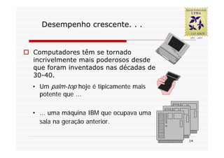 Desempenho crescente. . .


Computadores têm se tornado
incrivelmente mais poderosos desde
que foram inventados nas décadas de
30-40.
• Um palm-top hoje é tipicamente mais
  potente que ...

• ... uma máquina IBM que ocupava uma
  sala na geração anterior.

                                        14
 