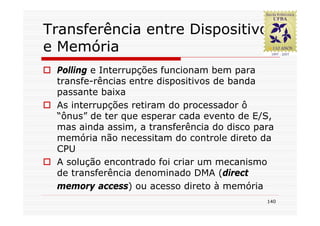Transferência entre Dispositivo
e Memória
 Polling e Interrupções funcionam bem para
 transfe-rências entre dispositivos de banda
 passante baixa
 As interrupções retiram do processador ô
 “ônus” de ter que esperar cada evento de E/S,
 mas ainda assim, a transferência do disco para
 memória não necessitam do controle direto da
 CPU
 A solução encontrado foi criar um mecanismo
 de transferência denominado DMA (direct
 memory access) ou acesso direto à memória
                                             140
 