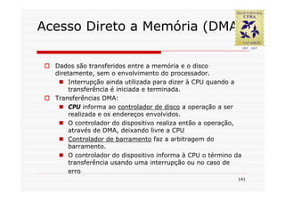 Acesso Direto a Memória (DMA)

  Dados são transferidos entre a memória e o disco
  diretamente, sem o envolvimento do processador.
      Interrupção ainda utilizada para dizer à CPU quando a
      transferência é iniciada e terminada.
  Transferências DMA:
      CPU informa ao controlador de disco a operação a ser
      realizada e os endereços envolvidos.
      O controlador do dispositivo realiza então a operação,
      através de DMA, deixando livre a CPU
      Controlador de barramento faz a arbitragem do
      barramento.
      O controlador do dispositivo informa à CPU o término da
      transferência usando uma interrupção ou no caso de
      erro
                                                           141
 
