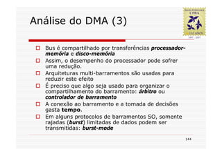 Análise do DMA (3)

  Bus é compartilhado por transferências processador-
  memória e disco-memória
  Assim, o desempenho do processador pode sofrer
  uma redução.
  Arquiteturas multi-barramentos são usadas para
  reduzir este efeito
  É preciso que algo seja usado para organizar o
  compartilhamento do barramento: árbitro ou
  controlador de barramento
  A conexão ao barramento e a tomada de decisões
  gasta tempo.
  Em alguns protocolos de barramentos SO, somente
  rajadas (burst) limitadas de dados podem ser
  transmitidas: burst-mode
                                                    144
 