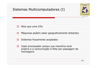 Sistemas Multicomputadores (I)




    Mais que uma CPU

    Máquinas podem estar geograficamente distantes

    Sistemas fracamente acoplados

    Cada processador possui sua memória local
    própria e a comunicação é feita por passagem de
    mensagens


                                                      150
 