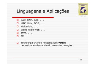 Linguagens e Aplicações
 CAD, CAM, CAE, . . .
 MAC, Unix, DOS, . . .
 Multimídia, . . .
 World Wide Web, . . .
 JAVA, . . .
 ???

 Tecnologia criando necessidades versus
 necessidades demandando novas tecnologias




                                             22
 