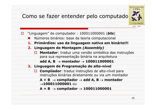Como se fazer entender pelo computador?


 “Linguagem” do computador : 100011000001 (bits)
     Números binários: base da teoria computacional
 1. Primórdios: uso da linguagem nativa em binário!!!
 2. Linguagem de Montagem (Assembly)
        Montador: traduz uma versão simbólica das instruções
        para sua representação binária na arquitetura
        add A, B → montador → 100011000001
 3. Linguagem de Programação de alto-nível
        Compilador: traduz instruções de alto-nível para
        instruções binárias diretamente ou via um montador
        A + B → compilador → add A, B → montador
        →100011000001 ou
        A + B → compilador → 100011000001

                                                          26
 