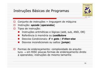 Instruções Básicas de Programas


  Conjunto de instruções = linguagem de máquina
  Instrução: opcode [operandos]
  Tipos de instrução:
     Instruções aritméticas e lógicas (add, sub, AND, OR)
     Referência à memória ou Load&store
     Desvios Condicionais: if + goto / if-then-else
     Desvios incondicionais ou saltos (jumps)

  Formas de endereçamento: complexidade da arquite-
  tura → em RISC poucas formas de endereçamento direto
  a operandos; instruções de mesmo tamanho


                                                        35
 