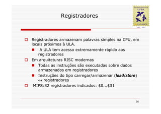 Registradores



Registradores armazenam palavras simples na CPU, em
locais próximos à ULA.
     A ULA tem acesso extremamente rápido aos
    registradores
Em arquiteturas RISC modernas
    Todas as instruções são executadas sobre dados
    armazenados em registradores
    Instruções do tipo carregar/armazenar (load/store)
    ↔ registradores
 MIPS:32 registradores indicados: $0...$31



                                                    36
 