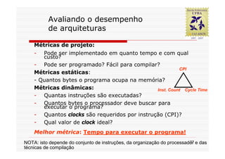 Avaliando o desempenho
          de arquiteturas

    Métricas de projeto:
    -  Pode ser implementado em quanto tempo e com qual
       custo?
    - Pode ser programado? Fácil para compilar?
                                                         CPI
    Métricas estáticas:
    - Quantos bytes o programa ocupa na memória?
    Métricas dinâmicas:                        Inst. Count Cycle Time
    - Quantas instruções são executadas?
    - Quantos bytes o processador deve buscar para
       executar o programa?
    - Quantos clocks são requeridos por instrução (CPI)?
    - Qual valor de clock ideal?
    Melhor métrica: Tempo para executar o programa!
                                                                         37
NOTA: isto depende do conjunto de instruções, da organização do processador e das
técnicas de compilação
 