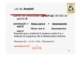 Lei de Amdahl

Ganho de velocidade (speed-up) devido ao
  ganho E:
speedup(E) =       TExec sem E      =   Desempenho
   com E
                 TExec com E            Desempenho
   sem E
Suponha que a melhoria E acelere a parte S e o
restante do programa não é afetada pela melhoria:

TExec(com E) = ((1-F) + F/S) × TExec(sem E)

speedup(com E) =        1      1
                   (1-F) + F/S
                                                     39
 