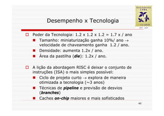 Desempenho x Tecnologia

Poder da Tecnologia: 1.2 x 1.2 x 1.2 = 1.7 x / ano
   Tamanho: miniaturização ganha 10%/ ano →
   velocidade de chaveamento ganha 1.2 / ano.
   Densidade: aumenta 1.2x / ano.
   Área da pastilha (die): 1.2x / ano.

A lição da abordagem RISC é deixar o conjunto de
instruções (ISA) o mais simples possível:
    Ciclo de projeto curto → explora de maneira
    otimizada a tecnologia (~3 anos)
    Técnicas de pipeline e previsão de desvios
    (branches)
    Caches on-chip maiores e mais sofisticados
                                                     40
 