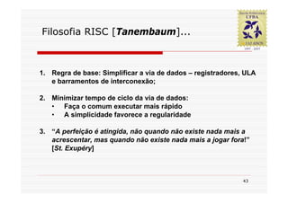 Filosofia RISC [Tanembaum]...



1. Regra de base: Simplificar a via de dados – registradores, ULA
   e barramentos de interconexão;

2. Minimizar tempo de ciclo da via de dados:
   • Faça o comum executar mais rápido
   • A simplicidade favorece a regularidade

3. “A perfeição é atingida, não quando não existe nada mais a
   acrescentar, mas quando não existe nada mais a jogar fora!”
   [St. Exupéry]



                                                             43
 