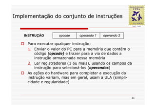 Implementação do conjunto de instruções


    INSTRUÇÂO       opcode     operando 1   operando 2

     Para executar qualquer instrução:
     1. Enviar o valor do PC para a memória que contém o
         código (opcode) e trazer para a via de dados a
         instrução armazenada nessa memória
     2. Ler registradores (1 ou mais), usando os campos da
         instrução para selecioná-los (operandos)
     As ações do hardware para completar a execução da
     instrução variam, mas em geral, usam a ULA (simpli-
     cidade e regularidade)



                                                         44
 