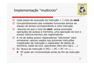 Implementação “multiciclo”


 Cada passo de execução da instrução = 1 ciclo de clock
 Compartilhamento das unidades funcionais dentro do
 espaço de tempo correspondente a uma instrução
  Assume-se que o ciclo de clock possa acomodar
 operações de acesso à memória, uma operação da ULA e
 acesso (leitura-escrita) aos registradores
 A via de dados possui registradores “adicionais” para
 armazenar valores usados nas próximas instruções
 (registrador de instrução e registrador de dados da
 memória, saída da ULA, operandos lidos dos reg’s, ...)
 Ex: Busca da instrução X (PC) → PC = PC +4 → ...
    PC pode ser incrementado antes do fim da instrução
    X
                                                     47
 