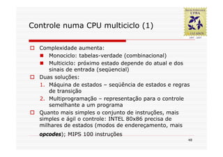 Controle numa CPU multiciclo (1)

  Complexidade aumenta:
     Monociclo: tabelas-verdade (combinacional)
     Multiciclo: próximo estado depende do atual e dos
     sinais de entrada (seqüencial)
  Duas soluções:
  1. Máquina de estados – seqüência de estados e regras
     de transição
  2. Multiprogramação – representação para o controle
     semelhante a um programa
  Quanto mais simples o conjunto de instruções, mais
  simples e ágil o controle: INTEL 80x86 precisa de
  milhares de estados (modos de endereçamento, mais
  opcodes); MIPS 100 instruções
                                                      48
 