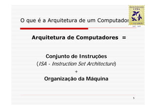O que é a Arquitetura de um Computador?


   Arquitetura de Computadores =


         Conjunto de Instruções
     (ISA - Instruction Set Architecture)
                      +
        Organização da Máquina


                                            5
 