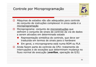 Controle por Microprogramação


  Máquinas de estados não são adequadas para controle
  de conjunto de instruções complexos! A única saída é a
  microprogramação
  Microprograma: conjunto de microinstruções que
  definem o conjunto de sinais de controle da via de dados
  a serem ativados em determinado estado
      Representação simbólica do controle, que deve ser
      traduzida em termos de sinais para o hardware
      Em geral, o microprograma está numa ROM ou PLA
  Ainda fazem parte do controle da CPU: tratamento de
  interrupções e de exceções que determinam mudança no
  fluxo normal de execução (overflow, operação de E/S)


                                                        50
 
