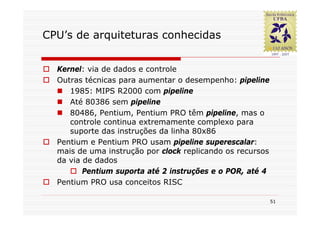 CPU’s de arquiteturas conhecidas


  Kernel: via de dados e controle
  Outras técnicas para aumentar o desempenho: pipeline
     1985: MIPS R2000 com pipeline
     Até 80386 sem pipeline
     80486, Pentium, Pentium PRO têm pipeline, mas o
     controle continua extremamente complexo para
     suporte das instruções da linha 80x86
  Pentium e Pentium PRO usam pipeline superescalar:
  mais de uma instrução por clock replicando os recursos
  da via de dados
         Pentium suporta até 2 instruções e o POR, até 4
  Pentium PRO usa conceitos RISC

                                                           51
 