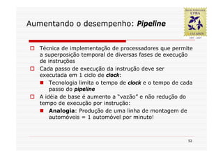 Aumentando o desempenho: Pipeline


   Técnica de implementação de processadores que permite
   a superposição temporal de diversas fases de execução
   de instruções
   Cada passo de execução da instrução deve ser
   executada em 1 ciclo de clock:
       Tecnologia limita o tempo de clock e o tempo de cada
       passo do pipeline
   A idéia de base é aumento a “vazão” e não redução do
   tempo de execução por instrução:
       Analogia: Produção de uma linha de montagem de
       automóveis = 1 automóvel por minuto!



                                                         52
 