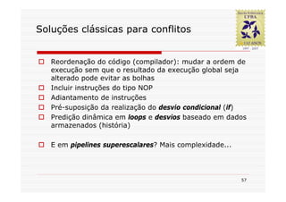 Soluções clássicas para conflitos


   Reordenação do código (compilador): mudar a ordem de
   execução sem que o resultado da execução global seja
   alterado pode evitar as bolhas
   Incluir instruções do tipo NOP
   Adiantamento de instruções
   Pré-suposição da realização do desvio condicional (if)
   Predição dinâmica em loops e desvios baseado em dados
   armazenados (história)

   E em pipelines superescalares? Mais complexidade...




                                                         57
 