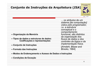 Conjunto de Instruções da Arquitetura (ISA)



                                             ... os atributos de um
                                             sistema [de computação]
                                             vistos pelo programador,
                                             i.e. a estrutura
                                             conceptual e o
                                             comportamento
-- Organização da Memória                    funcional, são distintos
                                             da organização dos
-- Tipos de dados e estruturas de dados:     fluxos de dados e dos
         Codificações e representações       controles da lógica e da
-- Conjunto de Instruções
                                             implementação física.
                                             [Amdahl, Blaaw and
-- Formato das Instruções                    Brooks, 1964]
-- Modos de Endereçamento e Acesso de Dados e Instruções

-- Condições de Exceção
                                                                 6
 