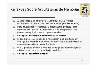 Reflexões Sobre Arquiteturas de Memórias


   A velocidade de memória aumenta muito menos
   rapidamente que a dos processadores (Lei de Moore)
   Para máquinas + rápidas, é necessário projetar um
   sistema de memória de forma a não desperdiçar os
   ganhos adquiridos com o processador
   Solução: hierarquia de memória e caches
   É desejável que o usuário “acredite” que ele tem um
   espaço de memória enorme, mesmo se a quantidade de
   memória é sabidamente limitada
   O SO precisa suprir o mesmo espaço de memória para
   vários usuários sem que haja conflito
   Solução: Memória Virtual

                                                     61
 