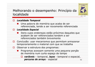 Melhorando o desempenho: Princípio da
localidade
  Localidade Temporal
     Uma palavra de memória que acaba de ser
     referenciada, tende a ser novamente referenciada
  Localidade Espacial
     Itens cujos endereços estão próximos daqueles que
     acabam de ser referenciados tendem a ser
     referenciados também brevemente
  Conclusão: usar mecanismos que permitam armazenar
  temporariamente o material com que se trabalha
  Observar a estrutura dos programas:
     Programas acessam somente uma pequena porção
     de memória num curto espaço de tempo
         variáveis – temporal, laços - temporal e espacial,
         percurso de arrays - espacial                     62
 