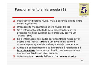 Funcionamento a hierarquia (1)


 Pode conter diversos níveis, mas a gerência é feita entre
 níveis adjacentes
 Unidades de mapeamento entre níveis: blocos
 Se a informação solicitada pelo processador estiver
 presente no nível superior da hierarquia, ocorre um
 “acerto” (hit)
 Se a informação não puder ser encontrada nesse nível,
 ocorre uma “falha” (miss) e um nível mais baixo é
 acessado para que o bloco desejado seja recuperado
 A medida de desempenho da hierarquia é relacionada à
 taxa de acertos dos acessos: fração dos acessos à me-
 mória encontrados no nível superior
 Outra medida: taxa de falhas = 1 – taxa de acertos
                                                        65
 