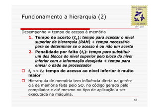 Funcionamento a hierarquia (2)

Desempenho = tempo de acesso à memória
   1. Tempo de acerto (ta): tempo para acessar o nível
       superior da hierarquia (RAM) + tempo necessário
       para se determinar se o acesso é ou não um acerto
   2. Penalidade por falta (tf): tempo para substituir
       um dos blocos do nível superior pelo bloco do nível
       inferior com a informação desejada + tempo para
       enviar o dado ao processador
   ta << tf: tempo de acesso ao nível inferior é muito
   maior
   Hierarquia de memória tem influência direta na gerên-
   cia de memória feita pelo SO, no código gerado pelo
   compilador e até mesmo no tipo de aplicação a ser
   executada na máquina.
                                                             66
 