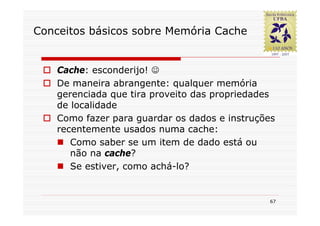 Conceitos básicos sobre Memória Cache


    Cache: esconderijo! ☺
    De maneira abrangente: qualquer memória
    gerenciada que tira proveito das propriedades
    de localidade
    Como fazer para guardar os dados e instruções
    recentemente usados numa cache:
       Como saber se um item de dado está ou
       não na cache?
       Se estiver, como achá-lo?


                                               67
 