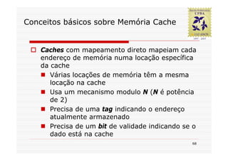Conceitos básicos sobre Memória Cache


    Caches com mapeamento direto mapeiam cada
    endereço de memória numa locação específica
    da cache
       Várias locações de memória têm a mesma
       locação na cache
       Usa um mecanismo modulo N (N é potência
       de 2)
       Precisa de uma tag indicando o endereço
       atualmente armazenado
       Precisa de um bit de validade indicando se o
       dado está na cache
                                                 68
 