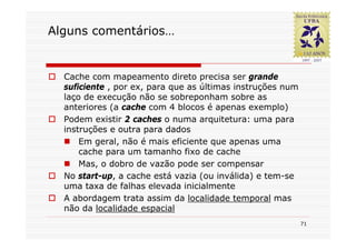 Alguns comentários…


  Cache com mapeamento direto precisa ser grande
  suficiente , por ex, para que as últimas instruções num
  laço de execução não se sobreponham sobre as
  anteriores (a cache com 4 blocos é apenas exemplo)
  Podem existir 2 caches o numa arquitetura: uma para
  instruções e outra para dados
      Em geral, não é mais eficiente que apenas uma
      cache para um tamanho fixo de cache
      Mas, o dobro de vazão pode ser compensar
  No start-up, a cache está vazia (ou inválida) e tem-se
  uma taxa de falhas elevada inicialmente
  A abordagem trata assim da localidade temporal mas
  não da localidade espacial
                                                            71
 
