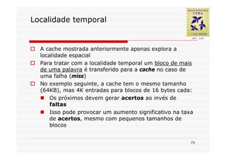 Localidade temporal


  A cache mostrada anteriormente apenas explora a
  localidade espacial
  Para tratar com a localidade temporal um bloco de mais
  de uma palavra é transferido para a cache no caso de
  uma falha (miss)
  No exemplo seguinte, a cache tem o mesmo tamanho
  (64KB), mas 4K entradas para blocos de 16 bytes cada:
      Os próximos devem gerar acertos ao invés de
      faltas
      Isso pode provocar um aumento significativo na taxa
      de acertos, mesmo com pequenos tamanhos de
      blocos


                                                        73
 