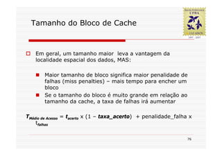Tamanho do Bloco de Cache



   Em geral, um tamanho maior leva a vantagem da
   localidade espacial dos dados, MAS:

       Maior tamanho de bloco significa maior penalidade de
       falhas (miss penalties) – mais tempo para encher um
       bloco
       Se o tamanho do bloco é muito grande em relação ao
       tamanho da cache, a taxa de falhas irá aumentar

TMédio de Acesso = tacerto x (1 – taxa_acerto) + penalidade_falha x
    tfalhas

                                                                 76
 