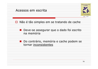 Acessos em escrita


  Não é tão simples em se tratando de cache

    Deve-se assegurar que o dado foi escrito
    na memória

    Do contrário, memória e cache podem se
    tornar inconsistentes




                                               78
 