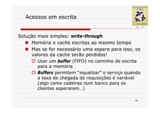 Acessos em escrita


Solução mais simples: write-through
     Memória e cache escritas ao mesmo tempo
     Mas se for necessário uma espera para isso, os
     valores da cache serão perdidos!
        Usar um buffer (FIFO) no caminho de escrita
        para a memória
        Buffers permitem “equalizar” o serviço quando
        a taxa de chegada de requisições é variável
        (algo como cadeiras num banco para os
        clientes esperarem…)

                                                  79
 