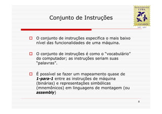 Conjunto de Instruções


O conjunto de instruções especifica o mais baixo
nível das funcionalidades de uma máquina.

O conjunto de instruções é como o “vocabulário”
do computador; as instruções seriam suas
“palavras”.

É possível se fazer um mapeamento quase de
1-para-1 entre as instruções de máquina
(binárias) e representações simbólicas
(mnemônicos) em linguagens de montagem (ou
assembly)

                                                   8
 