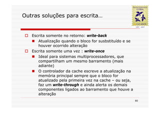 Outras soluções para escrita…


   Escrita somente no retorno: write-back
      Atualização quando o bloco for susbstituído e se
      houver ocorrido alteração
   Escrita somente uma vez : write-once
      Ideal para sistemas multiprocessadores, que
      compartilham um mesmo barramento (mais
      adiante)
      O controlador da cache escreve a atualização na
      memória principal sempre que o bloco for
      atualizado pela primeira vez na cache – ou seja,
      faz um write-through e ainda alerta os demais
      componentes ligados ao barramento que houve a
      alteração
                                                         80
 