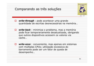 Comparando as três soluções


  write-through : pode acontecer uma grande
  quantidade de escritas desnecessárias na memória…

  write-back : minimiza o problema, mas a memória
  pode ficar temporariamente desatualizada, obrigando
  que outros dispositivos acessem os valores via
  cache…

  write-once : conveniente, mas apenas em sistemas
  com múltiplas CPUs; utilização excessiva do
  barramento pode ser um fator de queda de
  desempenho…

                                                        81
 
