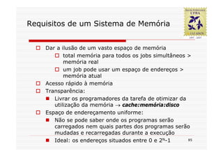 Requisitos de um Sistema de Memória


    Dar a ilusão de um vasto espaço de memória
           total memória para todos os jobs simultâneos >
           memória real
           um job pode usar um espaço de endereços >
           memória atual
    Acesso rápido à memória
    Transparência:
       Livrar os programadores da tarefa de otimizar da
       utilização da memória → cache:memória:disco
    Espaço de endereçamento uniforme:
       Não se pode saber onde os programas serão
       carregados nem quais partes dos programas serão
       mudadas e recarregadas durante a execução
       Ideal: os endereços situados entre 0 e 2N-1      85
 