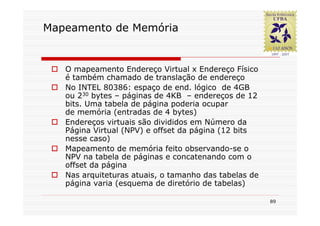 Mapeamento de Memória


   O mapeamento Endereço Virtual x Endereço Físico
   é também chamado de translação de endereço
   No INTEL 80386: espaço de end. lógico de 4GB
   ou 230 bytes – páginas de 4KB – endereços de 12
   bits. Uma tabela de página poderia ocupar
   de memória (entradas de 4 bytes)
   Endereços virtuais são divididos em Número da
   Página Virtual (NPV) e offset da página (12 bits
   nesse caso)
   Mapeamento de memória feito observando-se o
   NPV na tabela de páginas e concatenando com o
   offset da página
   Nas arquiteturas atuais, o tamanho das tabelas de
   página varia (esquema de diretório de tabelas)

                                                       89
 