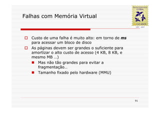 Falhas com Memória Virtual


   Custo de uma falha é muito alto: em torno de ms
   para acessar um bloco de disco
   As páginas devem ser grandes o suficiente para
   amortizar o alto custo de acesso (4 KB, 8 KB, e
   mesmo MB …)
      Mas não tão grandes para evitar a
      fragmentação…
      Tamanho fixado pelo hardware (MMU)




                                                     91
 