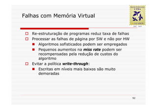 Falhas com Memória Virtual


   Re-estruturação de programas reduz taxa de falhas
   Processar as falhas de página por SW e não por HW
       Algoritmos sofisticados podem ser empregados
       Pequenos aumentos na miss rate podem ser
       recompensadas pela redução de custos do
       algoritmo
   Evitar a política write-through:
       Escritas em níveis mais baixos são muito
       demoradas




                                                       92
 