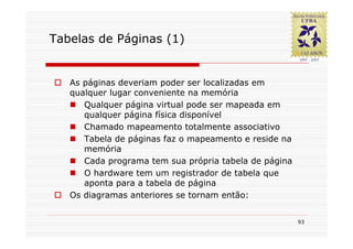 Tabelas de Páginas (1)


   As páginas deveriam poder ser localizadas em
   qualquer lugar conveniente na memória
      Qualquer página virtual pode ser mapeada em
      qualquer página física disponível
      Chamado mapeamento totalmente associativo
      Tabela de páginas faz o mapeamento e reside na
      memória
      Cada programa tem sua própria tabela de página
      O hardware tem um registrador de tabela que
      aponta para a tabela de página
   Os diagramas anteriores se tornam então:


                                                       93
 