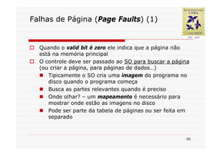 Falhas de Página (Page Faults) (1)


  Quando o valid bit é zero ele indica que a página não
  está na memória principal
  O controle deve ser passado ao SO para buscar a página
  (ou criar a página, para páginas de dados…)
     Tipicamente o SO cria uma imagem do programa no
     disco quando o programa começa
     Busca as partes relevantes quando é preciso
     Onde olhar? – um mapeamento é necessário para
     mostrar onde estão as imagens no disco
     Pode ser parte da tabela de páginas ou ser feita em
     separado



                                                      95
 
