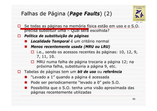 Falhas de Página (Page Faults) (2)

 Se todas as páginas na memória física estão em uso e o S.O.
 precisa substituir uma – Qual será escolhida?
 Política de substituição de páginas
     Localidade Temporal é um critério normal
     Menos recentemente usada (MRU ou LRU)
         i.e., sendo os acessos recentes às páginas: 10, 12, 9,
         7, 11, 10.
         MRU numa falha de página trocaria a página 12; na
         próxima falha, substituiria a página 9, etc.
 Tabelas de páginas tem um bit de uso ou referência
     “Levado a 1” quando a página é acessada
     Pode ser periodicamente “levado a 0” pelo S.O.
     Possibilita que o S.O. tenha uma visão aproximada das
     páginas recentemente utilizadas
                                                           96
 